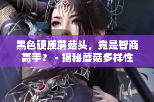 黑色硬質蘑菇頭，竟是智商高手？ - 揭秘蘑菇多樣性
