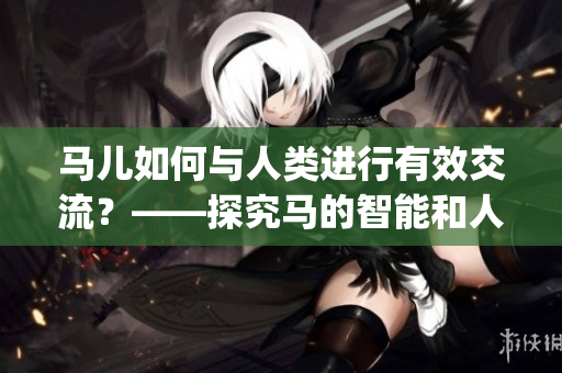 馬兒如何與人類進(jìn)行有效交流？——探究馬的智能和人馬溝通技巧(1)