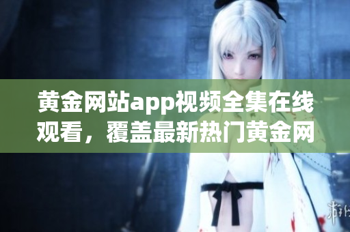 黃金網(wǎng)站app視頻全集在線(xiàn)觀看，覆蓋最新熱門(mén)黃金網(wǎng)站app視頻資源
