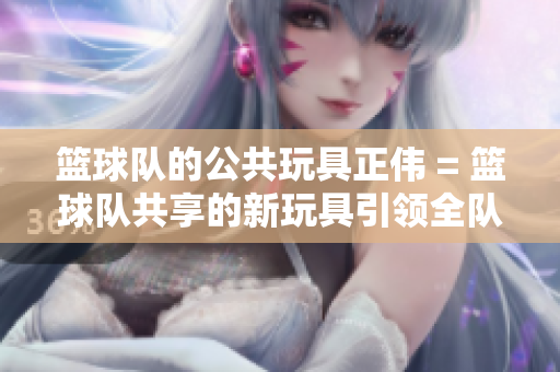 籃球隊(duì)的公共玩具正偉 = 籃球隊(duì)共享的新玩具引領(lǐng)全隊(duì)活力激增