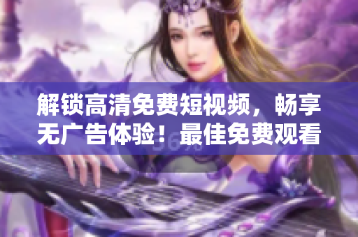 解鎖高清免費短視頻，暢享無廣告體驗！最佳免費觀看短視頻APP推薦！