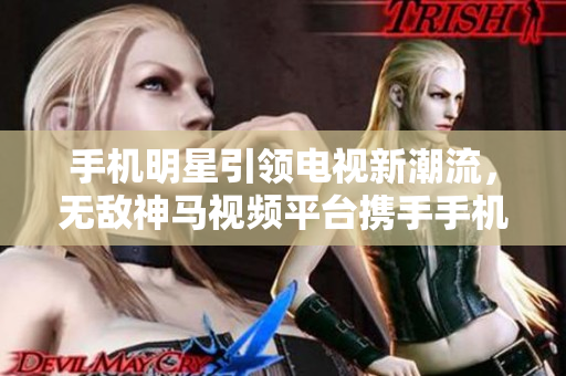 手機明星引領電視新潮流，無敵神馬視頻平臺攜手手機助力在線觀看