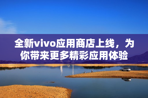 全新vivo應(yīng)用商店上線，為你帶來更多精彩應(yīng)用體驗(yàn)