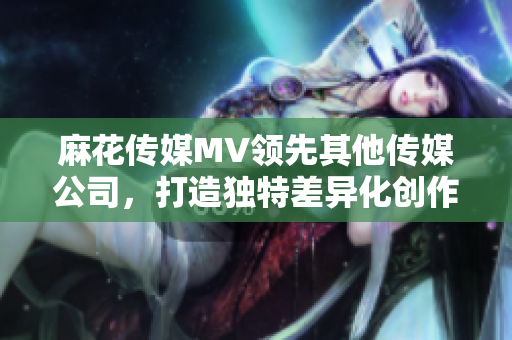 麻花傳媒MV領先其他傳媒公司，打造獨特差異化創作風格