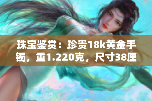 珠寶鑒賞：珍貴18k黃金手鐲，重1.220克，尺寸38厘米