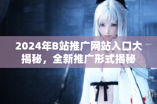 2024年B站推廣網(wǎng)站入口大揭秘，全新推廣形式揭秘