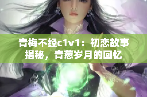 青梅不經(jīng)c1v1：初戀故事揭秘，青蔥歲月的回憶