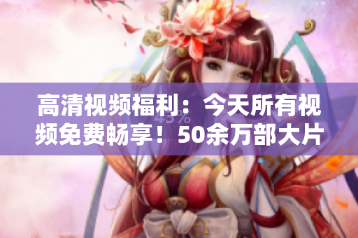 高清視頻福利：今天所有視頻免費暢享！50余萬部大片觀看無限！不容錯過！