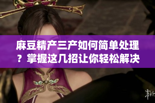 麻豆精產(chǎn)三產(chǎn)如何簡單處理？掌握這幾招讓你輕松解決！(1)