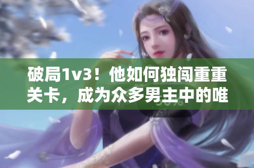 破局1v3！他如何獨(dú)闖重重關(guān)卡，成為眾多男主中的唯一勝利者？