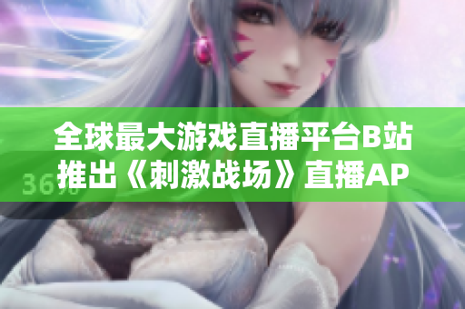 全球最大游戲直播平臺B站推出《刺激戰(zhàn)場》直播APP，為玩家創(chuàng)造更多觀賽樂趣