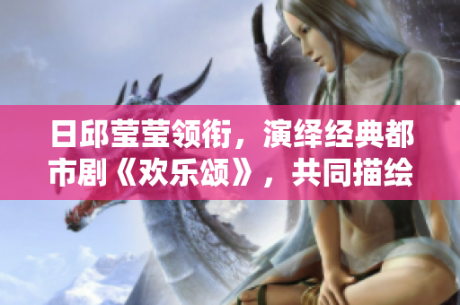日邱瑩瑩領銜，演繹經典都市劇《歡樂頌》，共同描繪都市女性生活百態