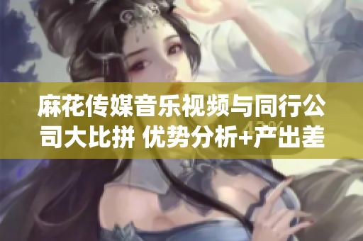 麻花傳媒音樂視頻與同行公司大比拼 優勢分析+產出差異+市場影響(1)