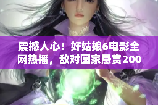 震撼人心！好姑娘6電影全網熱播，敵對國家懸賞200萬通緝主角