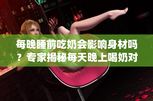 每晚睡前吃奶會影響身材嗎？專家揭秘每天晚上喝奶對體型的影響(1)
