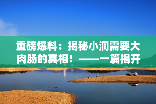 重磅爆料：揭秘小洞需要大肉腸的真相！——一篇揭開美食界不為人知的真相的文章