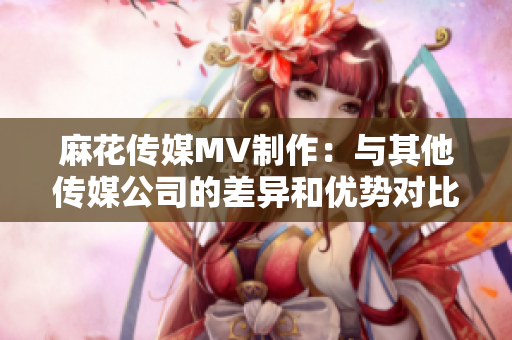麻花傳媒MV制作：與其他傳媒公司的差異和優勢對比