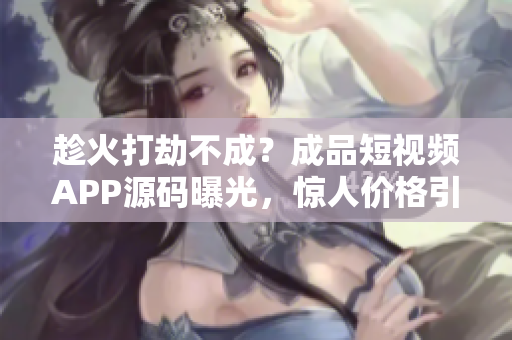 趁火打劫不成？成品短視頻APP源碼曝光，驚人價格引全網熱議！