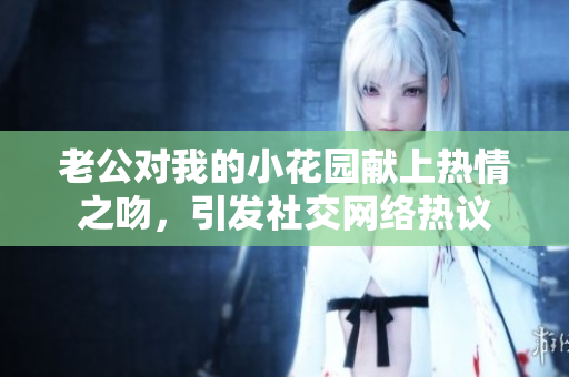 老公對(duì)我的小花園獻(xiàn)上熱情之吻，引發(fā)社交網(wǎng)絡(luò)熱議