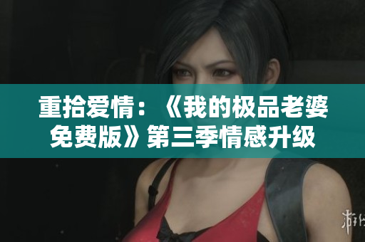 重拾愛情：《我的極品老婆免費版》第三季情感升級