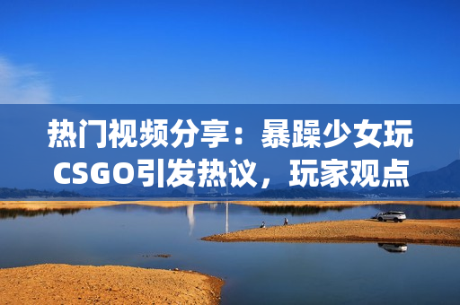 熱門視頻分享：暴躁少女玩CSGO引發(fā)熱議，玩家觀點分歧明顯(1)