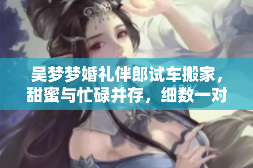 吳夢夢婚禮伴郎試車搬家，甜蜜與忙碌并存，細數一對新人的喜悅與努力