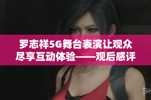 羅志祥5G舞臺表演讓觀眾盡享互動體驗——觀后感評論