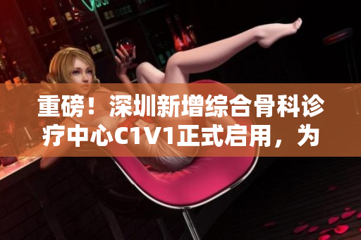 重磅！深圳新增綜合骨科診療中心C1V1正式啟用，為愛關(guān)節(jié)保駕護(hù)航
