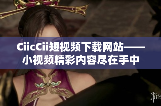 CiicCii短視頻下載網站——小視頻精彩內容盡在手中