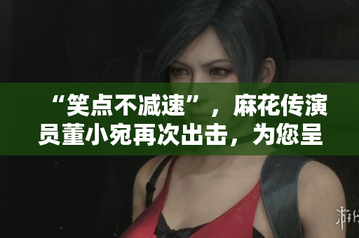 “笑點不減速”，麻花傳演員董小宛再次出擊，為您呈現極具喜感的表演