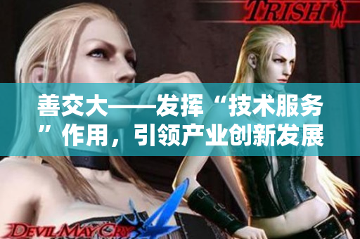 善交大——發(fā)揮“技術(shù)服務”作用，引領產(chǎn)業(yè)創(chuàng)新發(fā)展