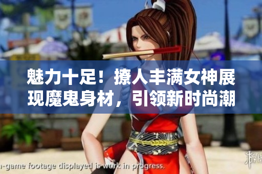 魅力十足！撩人豐滿女神展現魔鬼身材，引領新時尚潮流