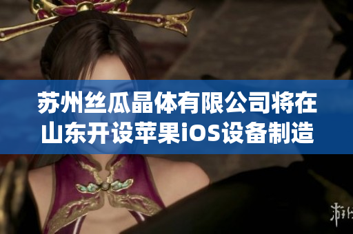 蘇州絲瓜晶體有限公司將在山東開設蘋果iOS設備制造工廠(1)