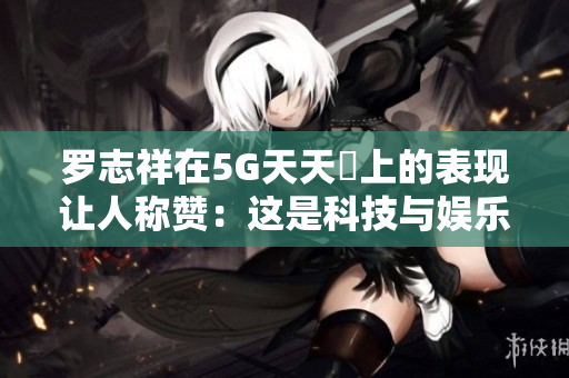 羅志祥在5G天天奭上的表現讓人稱贊：這是科技與娛樂的完美結合