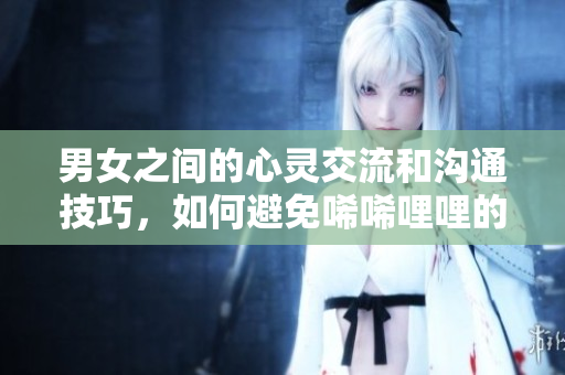 男女之間的心靈交流和溝通技巧，如何避免唏唏哩哩的情感矛盾？——一篇實用指南