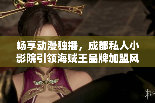暢享動(dòng)漫獨(dú)播，成都私人小影院引領(lǐng)海賊王品牌加盟風(fēng)潮
