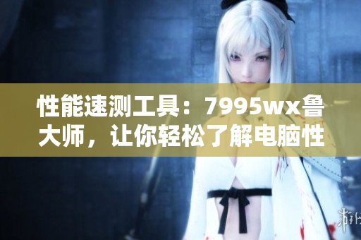 性能速測工具：7995wx魯大師，讓你輕松了解電腦性能表現