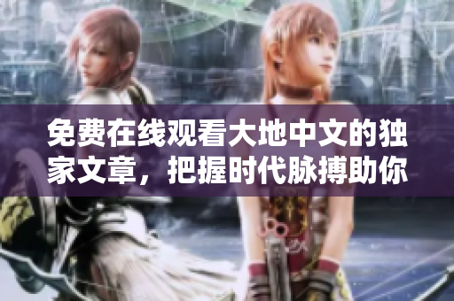 免費(fèi)在線觀看大地中文的獨(dú)家文章，把握時(shí)代脈搏助你追求精英閱讀
