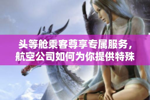 頭等艙乘客尊享專屬服務，航空公司如何為你提供特殊待遇