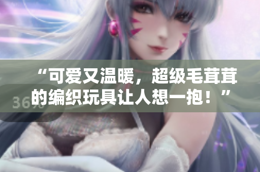 “可愛又溫暖，超級毛茸茸的編織玩具讓人想一抱！”