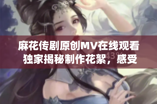 麻花傳劇原創MV在線觀看 獨家揭秘制作花絮，感受全新表演魅力(1)