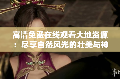 高清免費在線觀看大地資源：盡享自然風光的壯美與神奇，美好人間必不可少！