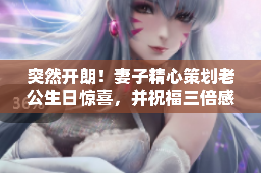 突然開朗！妻子精心策劃老公生日驚喜，并祝福三倍感動