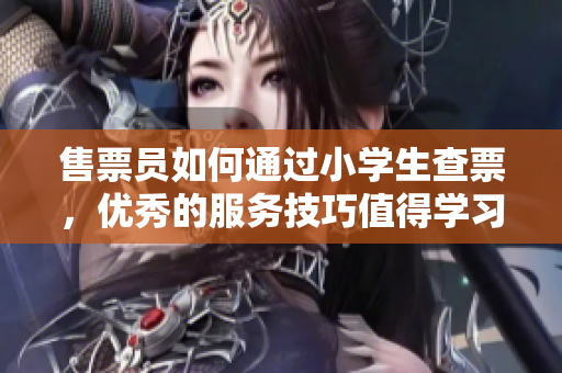 售票員如何通過小學生查票，優秀的服務技巧值得學習