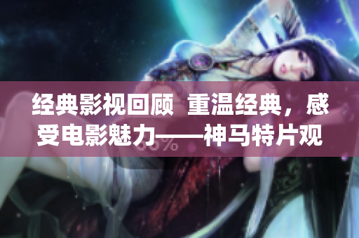 經(jīng)典影視回顧  重溫經(jīng)典，感受電影魅力——神馬特片觀影指南(1)