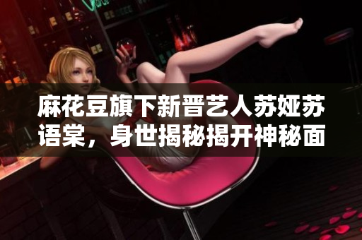 麻花豆旗下新晉藝人蘇婭蘇語(yǔ)棠，身世揭秘揭開(kāi)神秘面紗