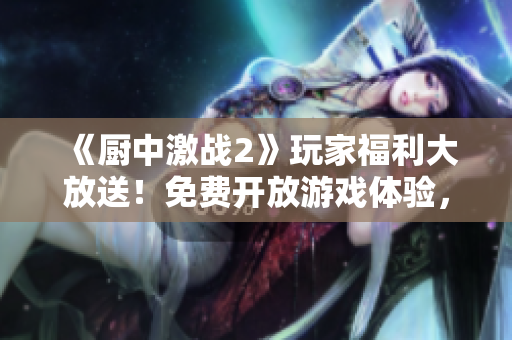 《廚中激戰(zhàn)2》玩家福利大放送！免費(fèi)開放游戲體驗(yàn)，精彩不容錯(cuò)過
