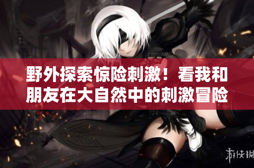 野外探索驚險刺激！看我和朋友在大自然中的刺激冒險
