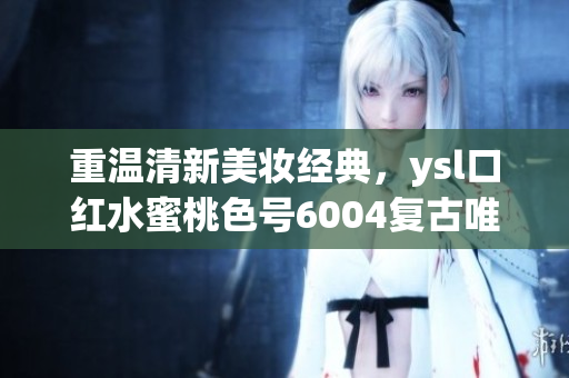 重溫清新美妝經(jīng)典，ysl口紅水蜜桃色號6004復(fù)古唯美！