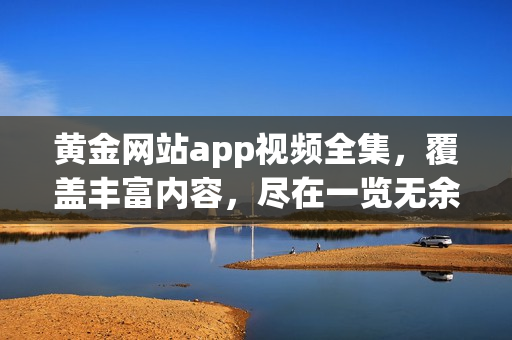 黃金網站app視頻全集，覆蓋豐富內容，盡在一覽無余